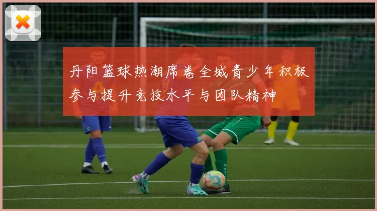 丹阳篮球热潮席卷全城青少年积极参与提升竞技水平与团队精神