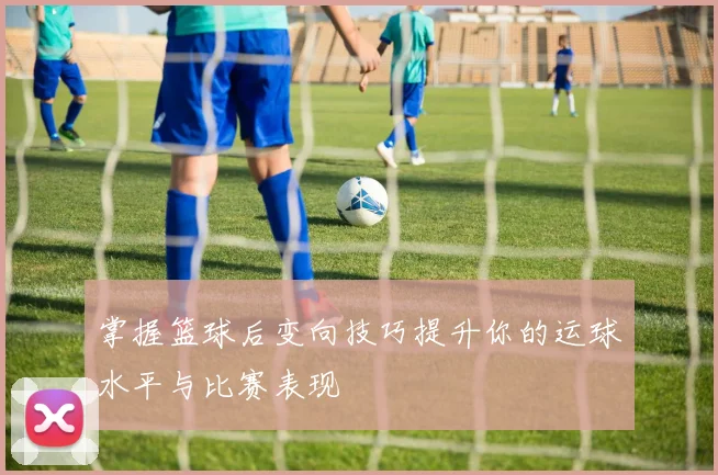 掌握篮球后变向技巧提升你的运球水平与比赛表现