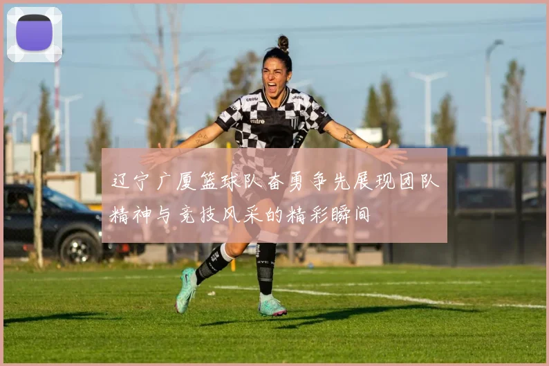 辽宁广厦篮球队奋勇争先展现团队精神与竞技风采的精彩瞬间