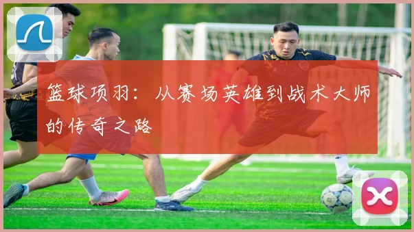 篮球项羽：从赛场英雄到战术大师的传奇之路