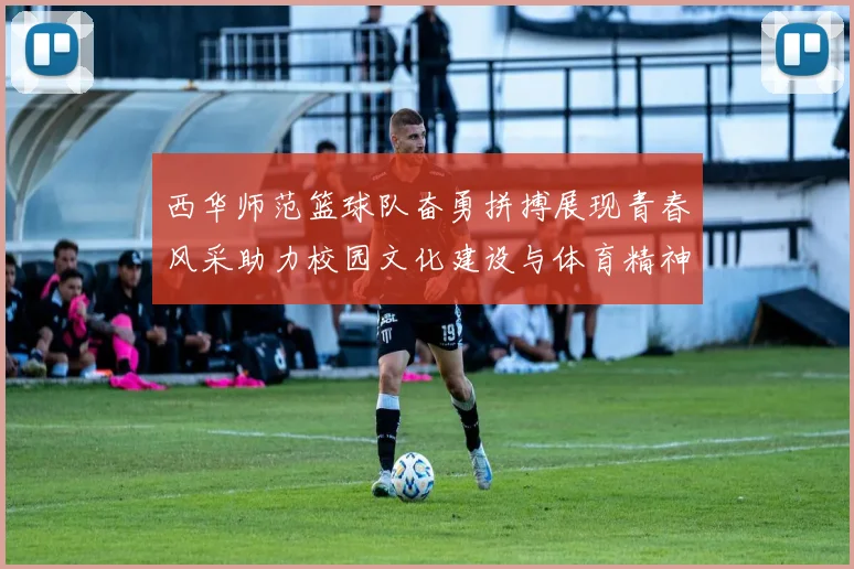 西华师范篮球队奋勇拼搏展现青春风采助力校园文化建设与体育精神传播