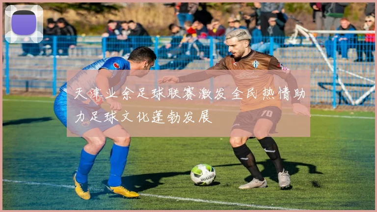 天津业余足球联赛激发全民热情助力足球文化蓬勃发展