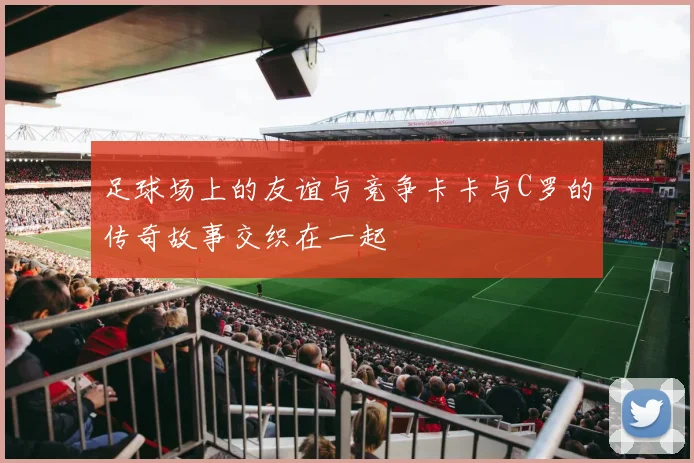 足球场上的友谊与竞争卡卡与C罗的传奇故事交织在一起