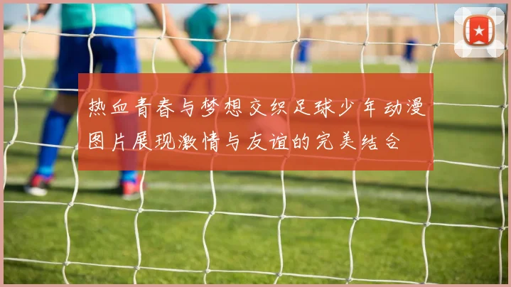 热血青春与梦想交织足球少年动漫图片展现激情与友谊的完美结合